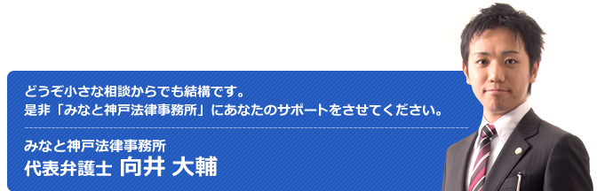 どうぞ小さな相談からでも結構です。是非「みなと神戸法律事務所」に御社のサポートをさせて下さい。 みなと神戸法律事務所 代表弁護士 向井大輔