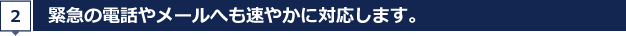 緊急の電話やメールへも速やかに対応します。