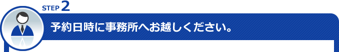 STEP2 予約日時に事務所へお越しください。