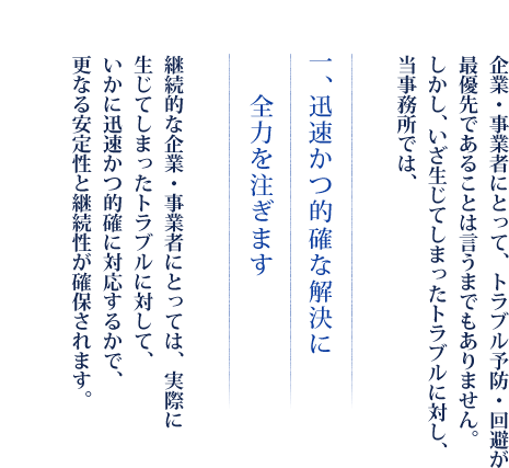 企業・事業者にとって、トラブル予防・回避が最優先であることは言うまでもありません。しかし、いざ生じてしまったトラブルに対し、当事務所では、　一、迅速かつ的確な解決に全力を注ぎます　継続的な企業・事業者にとっては、実際に生じてしまったトラブルに対して、いかに迅速かつ的確に対応するかで、更なる安定性と継続性が確保されます。