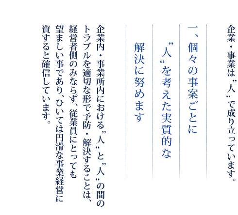 企業・事業は“人”で成り立っています。　一、個々の事案ごとに”人“を考えた実質的な解決に努めます　企業内・事業所内における“人”と“人”の間のトラブルを適切な形で予防・解決することは、経営者側のみならず、従業員にとっても望ましい事であり、ひいては円滑な事業経営に資すると確信しています。