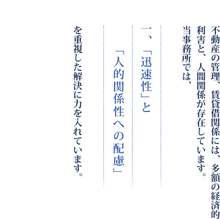 不動産の管理、賃貸借関係には、多額の経済的利害と、人間関係が存在しています。当事務所では、　一、「迅速性」と「人的関係性への配慮」を重視した解決に力を入れています。