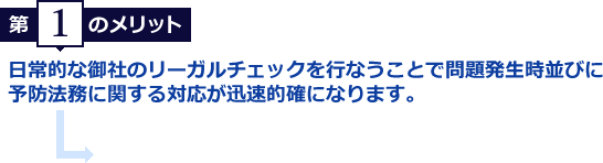 第1のメリット　日常的な御社のリーガルチェックを行なうことで問題発生時並びに予防法務に関する対応が迅速的確になります。