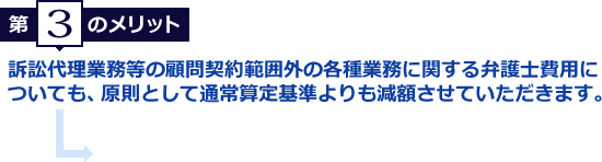 第3のメリット　訴訟代理業務等の顧問契約範囲外の各種業務に関する弁護士費用に
ついても、原則として通常算定基準よりも減額させていただきます。