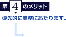 第4のメリット　優先的に業務にあたります。