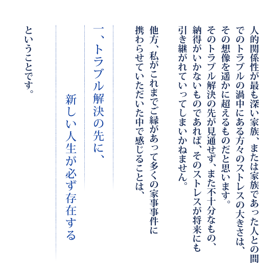 人的関係性が最も深い家族、または家族であった人との間でのトラブルの渦中にある方々のストレスの大きさは、その想像を遥かに超えるものだと思います。そのトラブル解決の先が見通せず、また不十分なもの、納得がいかないものであれば、そのストレスが将来にも引き継がれていってしまいかねません。他方、私がこれまでご縁があって多くの家事事件に携わらせていただいた中で感じることは、　一、トラブル解決の先に、新しい人生が必ず存在する　ということです。
