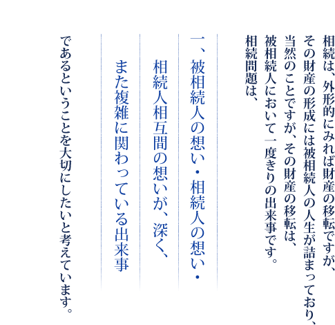 相続は、外形的にみれば財産の移転ですが、その財産の形成には被相続人の人生が詰まっており、当然のことですが、その財産の移転は、被相続人において一度きりの出来事です。相続問題は、　一、被相続人の想い・相続人の想い・相続人相互間の想いが、深く、また複雑に関わっている出来事　であるということを大切にしたいと考えています。