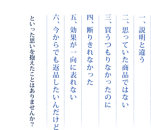 一、説明と違う　二、思っていた商品ではない　三、買うつもりなかったのに　四、断りきれなかった　五、効果が一向に表れない　六、今からでも返品したいんだけど　といった思いを抱えたことはありませんか？