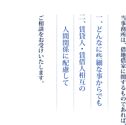 当事務所は、借地借家に関するものであれば、　一、どんなに些細な事からでも　二、賃貸人・賃借人相互の人間関係に配慮して　ご相談をお受けいたします。