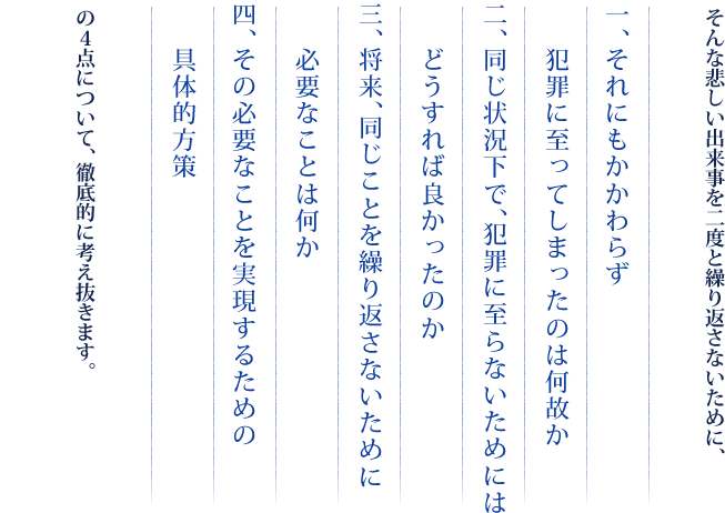 そんな悲しい出来事を二度と繰り返さないために、　一、それにもかかわらず犯罪に至ってしまったのは何故か　二、同じ状況下で、犯罪に至らないためにはどうすれば良かったのか　三、将来、同じことを繰り返さないために必要なことは何か　四、その必要なことを実現するための具体的方策　の4点について、徹底的に考え抜きます。